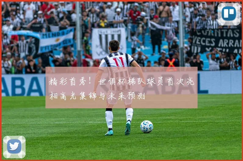 精彩首秀！世俱杯梯队球员首次亮相高光集锦与未来预测