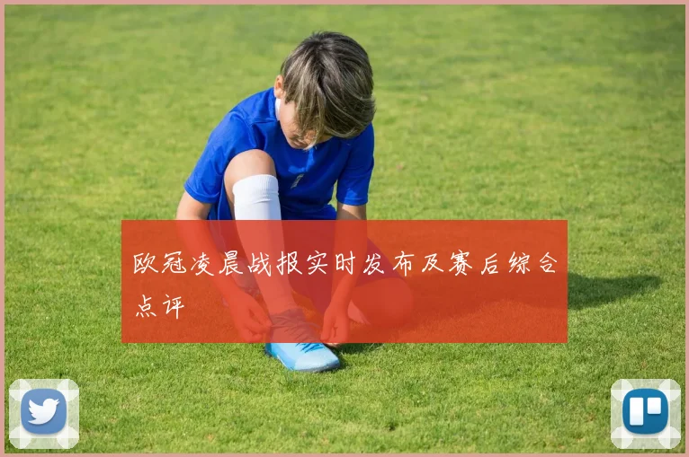 欧冠凌晨战报实时发布及赛后综合点评