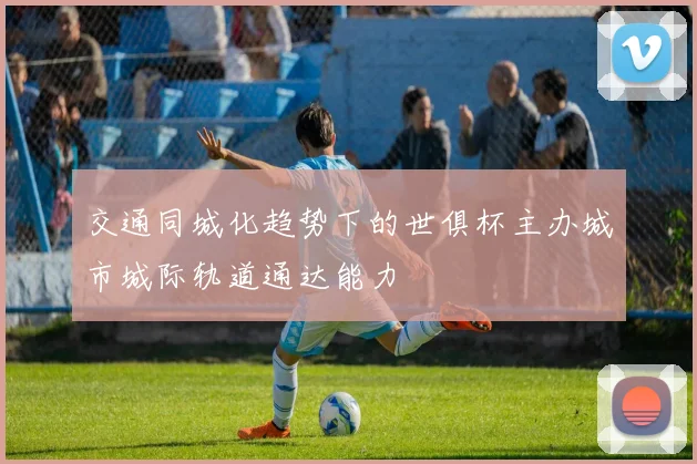 交通同城化趋势下的世俱杯主办城市城际轨道通达能力