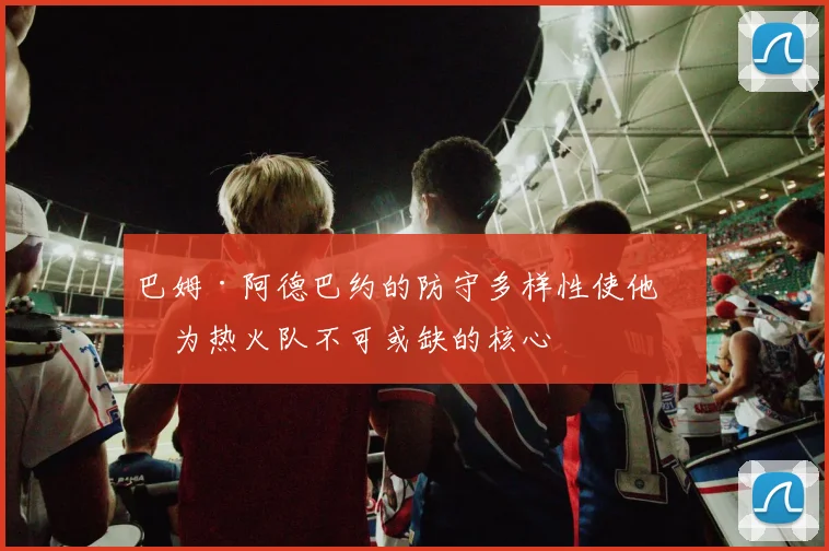 巴姆·阿德巴约的防守多样性使他成为热火队不可或缺的核心