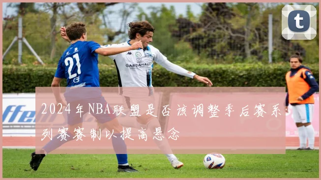 2024年NBA联盟是否该调整季后赛系列赛赛制以提高悬念